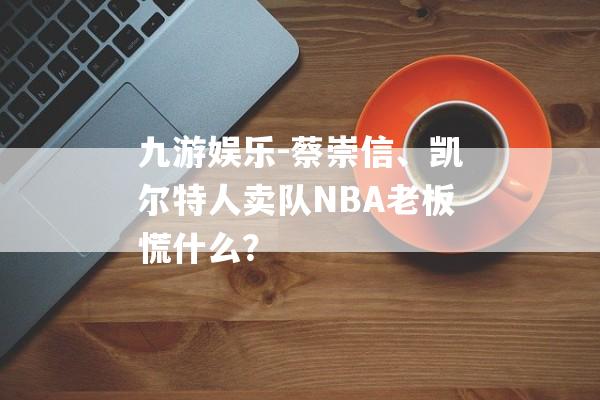 九游娱乐-蔡崇信、凯尔特人卖队NBA老板慌什么？